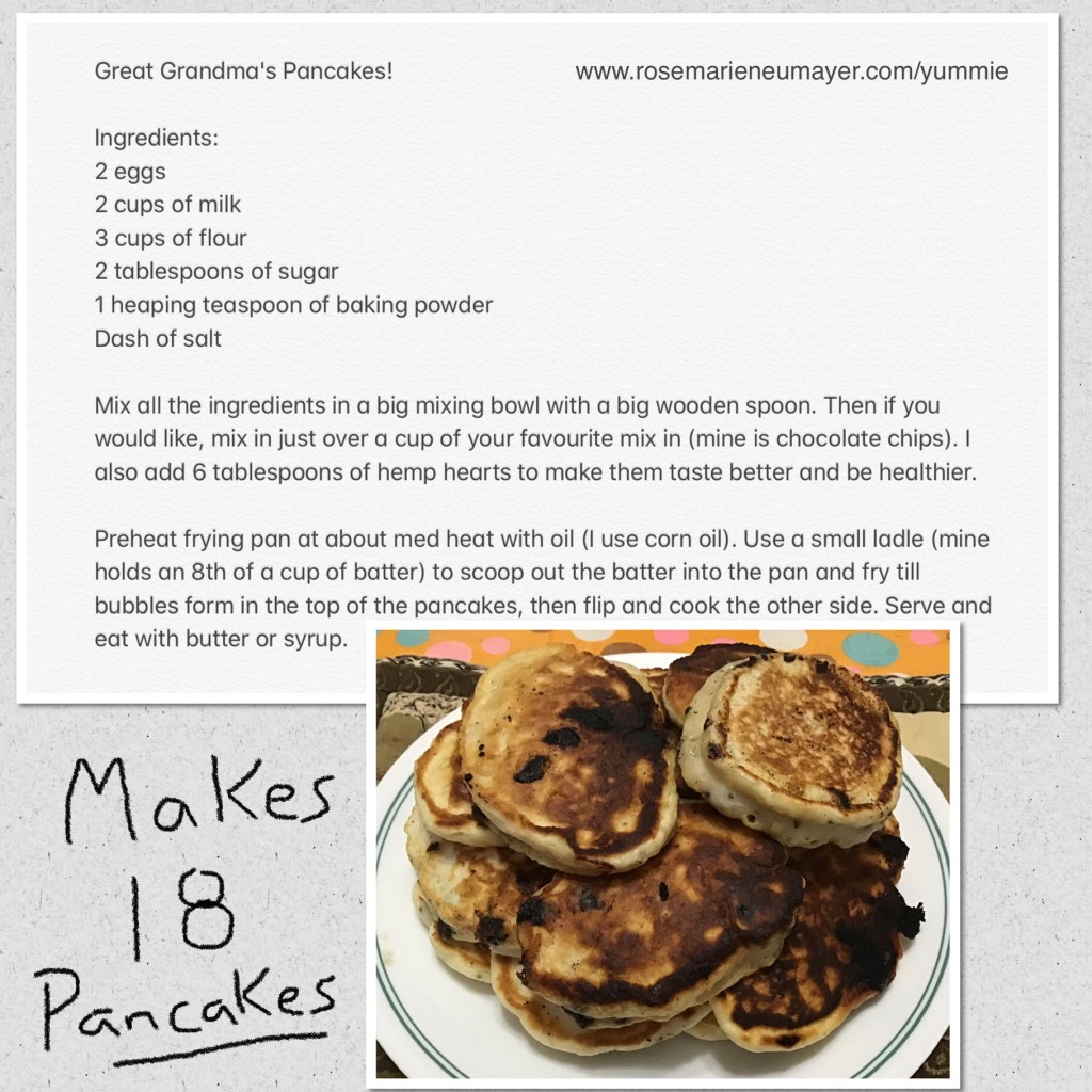 Great Grandma's Pancakes!

Ingredients:
2 eggs
2 cups of milk
3 cups of flour 
2 tablespoons of sugar 
1 heaping teaspoon of baking powder 
Dash of salt

Mix all the ingredients in a big mixing bowl with a big wooden spoon. Then if you would like, mix in just over a cup of your favourite mix in (mine is chocolate chips). I also add 6 tablespoons of hemp hearts to make them taste better and be healthier.

Preheat frying pan at about med heat with oil (I use corn oil). Use a small ladle (mine holds an 8th of a cup of batter) to scoop out the batter into the pan and fry till bubbles form in the top of the pancakes, then flip and cook the other side. Serve and eat with butter or syrup.