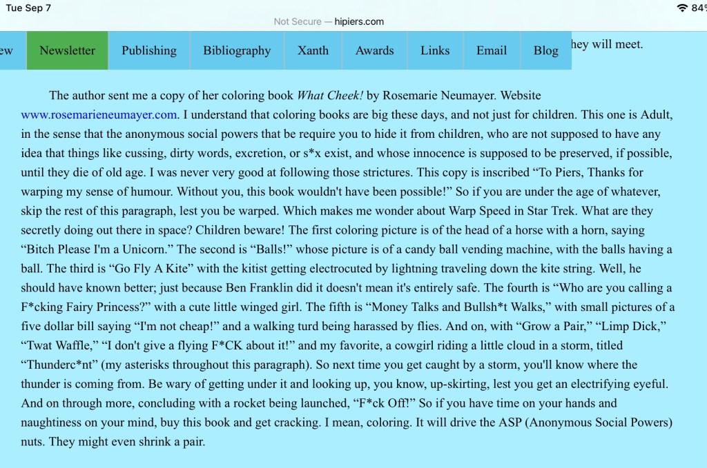 Piers Anthony's review of "What Cheek!" from SapTimber 2021 (September)

'The author sent me a copy of her coloring book What Cheek! by Rosemarie Neumayer. Website www.rosemarieneumayer.com. I understand that coloring books are big these days, and not just for children. This one is Adult, in the sense that the anonymous social powers that be require you to hide it from children, who are not supposed to have any idea that things like cussing, dirty words, excretion, or s*x exist, and whose innocence is supposed to be preserved, if possible, until they die of old age. I was never very good at following those strictures. 

This copy is inscribed “To Piers, Thanks for warping my sense of humour. Without you, this book wouldn't have been possible!” So if you are under the age of whatever, skip the rest of this paragraph, lest you be warped. Which makes me wonder about Warp Speed in Star Trek. What are they secretly doing out there in space? Children beware! 

The first coloring picture is of the head of a horse with a horn, saying “Bitch Please I'm a Unicorn.” The second is “Balls!” whose picture is of a candy ball vending machine, with the balls having a ball. The third is “Go Fly A Kite” with the kitist getting electrocuted by lightning traveling down the kite string. Well, he should have known better; just because Ben Franklin did it doesn't mean it's entirely safe. The fourth is “Who are you calling a F*cking Fairy Princess?” with a cute little winged girl. The fifth is “Money Talks and Bullsh*t Walks,” with small pictures of a five dollar bill saying “I'm not cheap!” and a walking turd being harassed by flies. And on, with “Grow a Pair,” “Limp Dick,” “Twat Waffle,” “I don't give a flying F*CK about it!” and my favorite, a cowgirl riding a little cloud in a storm, titled “Thunderc*nt” (my asterisks throughout this paragraph). 

So next time you get caught by a storm, you'll know where the thunder is coming from. Be wary of getting under it and looking up, you know, up-skirting, lest you get an electrifying eyeful. And on through more, concluding with a rocket being launched, “F*ck Off!” So if you have time on your hands and naughtiness on your mind, buy this book and get cracking. I mean, coloring. It will drive the ASP (Anonymous Social Powers) nuts. They might even shrink a pair.'