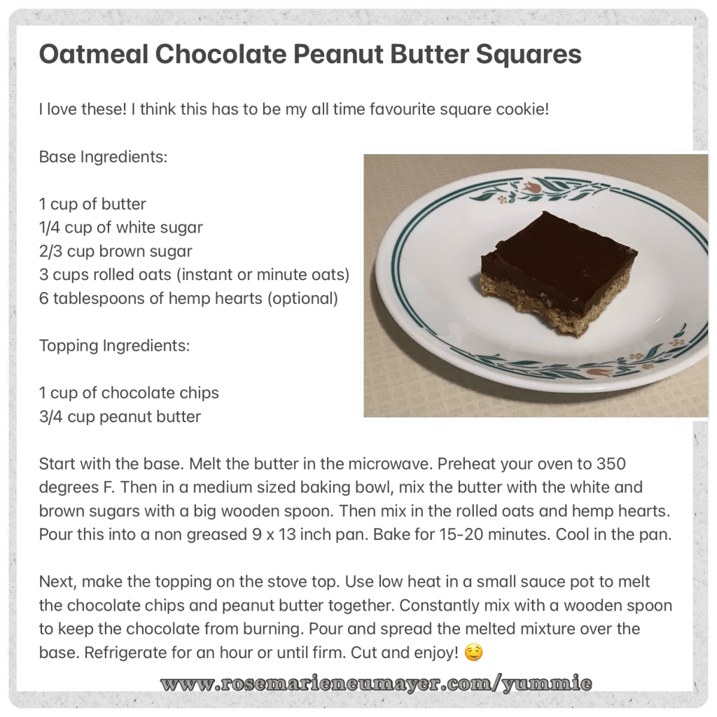 Oatmeal Chocolate Peanut Butter Squares

I love these! I think this has to be my all time favourite square cookie!

Base Ingredients:

1 cup of butter
1/4 cup of white sugar
2/3 cup brown sugar
3 cups rolled oats (instant or minute oats)
6 tablespoons of hemp hearts (optional)

Topping Ingredients:

1 cup of chocolate chips
3/4 cup peanut butter

Start with the base. Melt the butter in the microwave. Preheat your oven to 350 degrees F. Then in a medium sized baking bowl, mix the butter with the white and brown sugars with a big wooden spoon. Then mix in the rolled oats and hemp hearts. Pour this into a non greased 9 x 13 inch pan. Bake for 15-20 minutes. Cool in the pan.

Next, make the topping on the stove top. Use low heat in a small sauce pot to melt the chocolate chips and peanut butter together. Constantly mix with a wooden spoon to keep the chocolate from burning. Pour and spread the melted mixture over the base. Refrigerate for an hour or until firm. Cut and enjoy! 🤤

