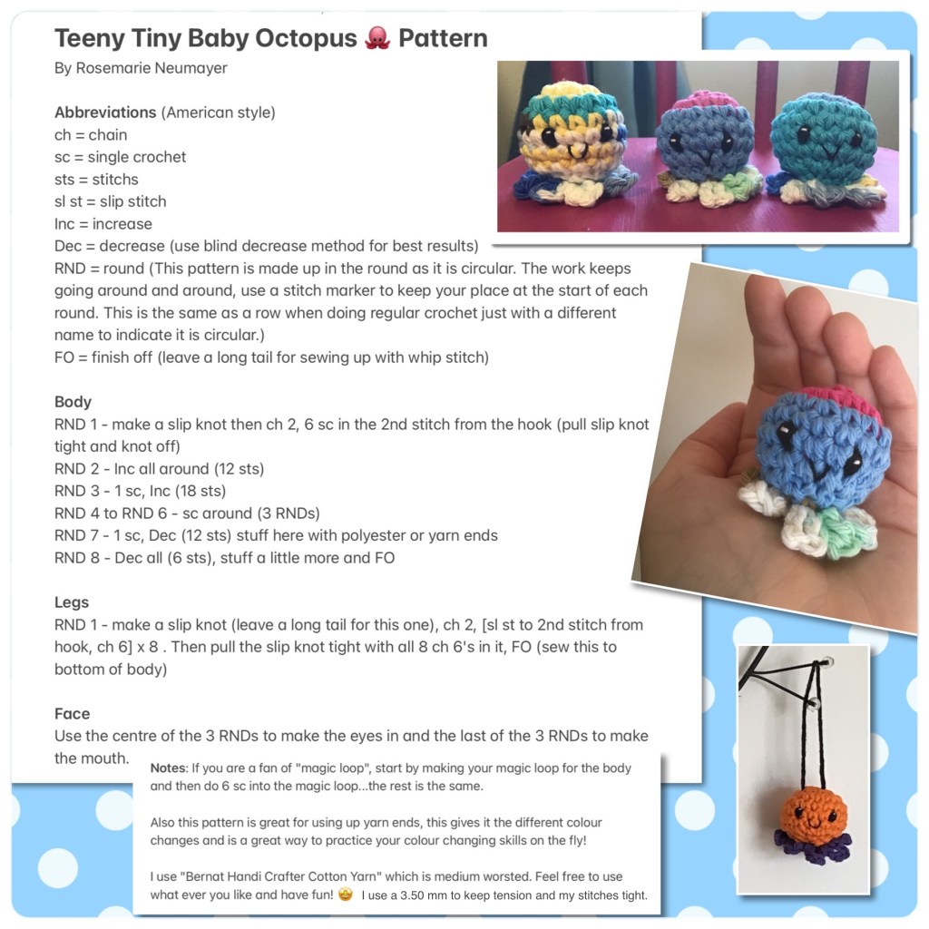 Teeny Tiny Baby Octopus 🐙 Pattern 
By Rosemarie Neumayer

Abbreviations (American style)
ch = chain
sc = single crochet 
sts = stitchs
sl st = slip stitch
Inc = increase 
Dec = decrease (use blind decrease method for best results)
RND = round (This pattern is made up in the round as it is circular. The work keeps going around and around, use a stitch marker to keep your place at the start of each round. This is the same as a row when doing regular crochet just with a different name to indicate it is circular.)
FO = finish off (leave a long tail for sewing up with whip stitch)

Body
RND 1 - make a slip knot then ch 2, 6 sc in the 2nd stitch from the hook (pull slip knot tight and knot off)
RND 2 - Inc all around (12 sts)
RND 3 - 1 sc, Inc (18 sts)
RND 4 to RND 6 - sc around (3 RNDs)
RND 7 - 1 sc, Dec (12 sts) stuff here with polyester or yarn ends
RND 8 - Dec all (6 sts), stuff a little more and FO

Legs
RND 1 - make a slip knot (leave a long tail for this one), ch 2, [sl st to 2nd stitch from hook, ch 6] x 8 . Then pull the slip knot tight with all 8 ch 6's in it, FO (sew this to bottom of body)

Face
Use the centre of the 3 RNDs to make the eyes in and the last of the 3 RNDs to make the mouth.

Notes: If you are a fan of "magic loop", start by making your magic loop for the body and then do 6 sc into the magic loop...the rest is the same. 

Also this pattern is great for using up yarn ends, this gives it the different colour changes and is a great way to practice your colour changing skills on the fly!

I use "Bernat Handi Crafter Cotton Yarn" which is medium worsted. Feel free to use what ever you like and have fun! 🤩 I use a 3.50 mm hook to keep tension and my stitches tight.