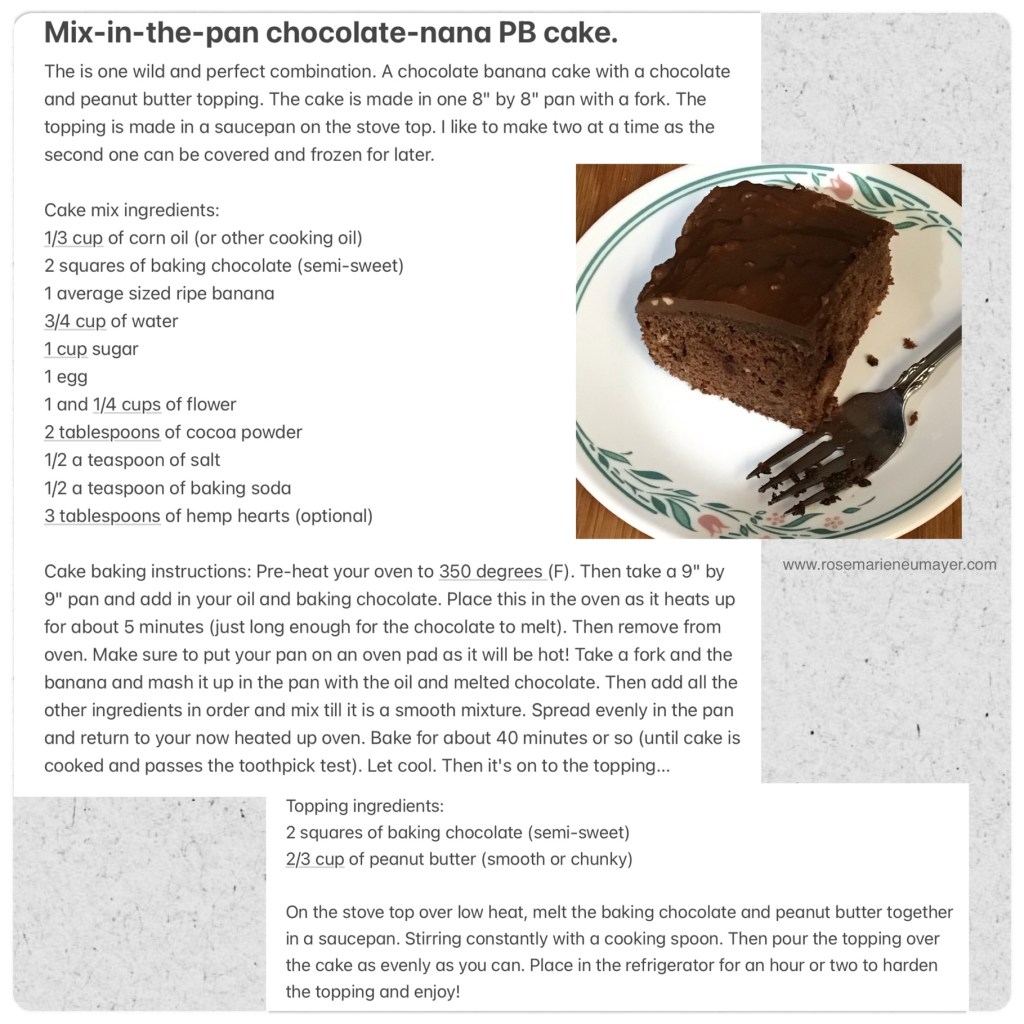 Mix-in-the-pan chocolate-nana PB cake.
The is one wild and perfect combination. A chocolate banana cake with a chocolate and peanut butter topping. The cake is made in one 8" by 8" pan with a fork. The topping is made in a saucepan on the stove top. I like to make two at a time as the second one can be covered and frozen for later.

Cake mix ingredients:
1/3 cup of corn oil (or other cooking oil)
2 squares of baking chocolate (semi-sweet)
1 average sized ripe banana
3/4 cup of water
1 cup sugar
1 egg
1 and 1/4 cups of flower
2 tablespoons of cocoa powder
1/2 a teaspoon of salt
1/2 a teaspoon of baking soda
3 tablespoons of hemp hearts (optional)

Cake baking instructions: Pre-heat your oven to 350 degrees (F). Then take a 9" by 9" pan and add in your oil and baking chocolate. Place this in the oven as it heats up for about 5 minutes (just long enough for the chocolate to melt). Then remove from oven. Make sure to put your pan on an oven pad as it will be hot! Take a fork and the banana and mash it up in the pan with the oil and melted chocolate. Then add all the other ingredients in order and mix till it is a smooth mixture. Spread evenly in the pan and return to your now heated up oven. Bake for about 40 minutes or so (until cake is cooked and passes the toothpick test). Let cool. Then it's on to the topping...

Topping ingredients:
2 squares of baking chocolate (semi-sweet)
2/3 cup of peanut butter (smooth or chunky)

On the stove top over low heat, melt the baking chocolate and peanut butter together in a saucepan. Stirring constantly with a cooking spoon. Then pour the topping over the cake as evenly as you can. Place in the refrigerator for an hour or two to harden the topping and enjoy!